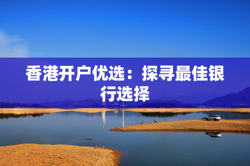 香港开户优选：探寻最佳银行选择 香港银行开户
