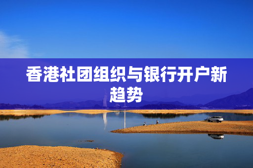 香港社团组织与银行开户新趋势