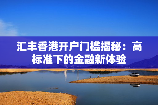 汇丰香港开户门槛揭秘：高标准下的金融新体验 香港银行开户