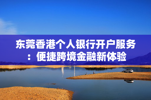 东莞香港个人银行开户服务：便捷跨境金融新体验