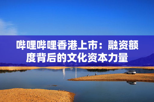 哔哩哔哩香港上市：融资额度背后的文化资本力量