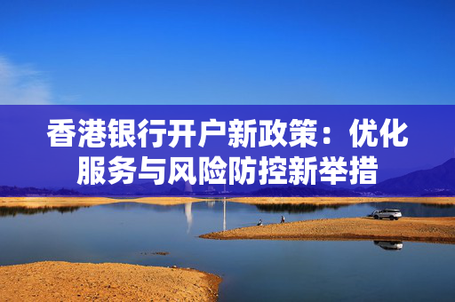 香港银行开户新政策：优化服务与风险防控新举措