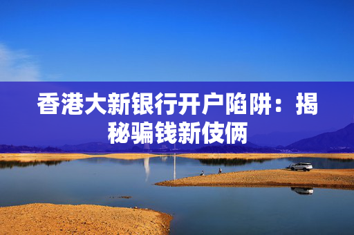 香港大新银行开户陷阱：揭秘骗钱新伎俩