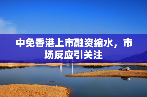 中免香港上市融资缩水，市场反应引关注