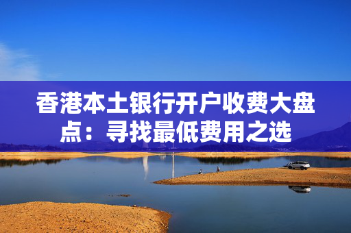 香港本土银行开户收费大盘点：寻找最低费用之选