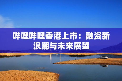 哔哩哔哩香港上市：融资新浪潮与未来展望