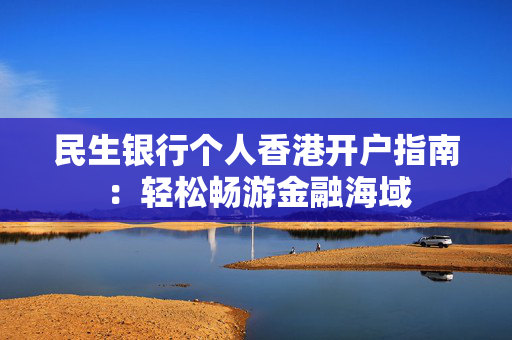 民生银行个人香港开户指南：轻松畅游金融海域