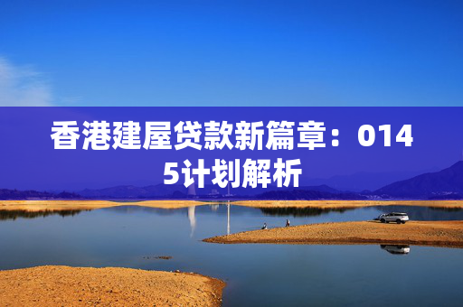 香港建屋贷款新篇章：0145计划解析