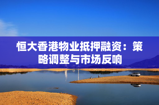 恒大香港物业抵押融资：策略调整与市场反响