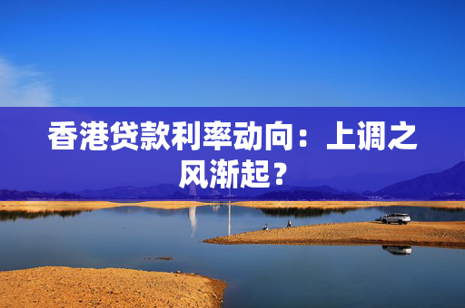 香港贷款利率动向：上调之风渐起？