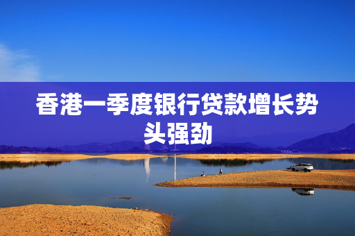 香港一季度银行贷款增长势头强劲