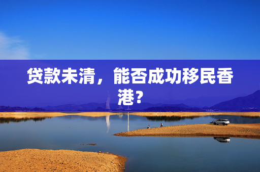 贷款未清，能否成功移民香港？