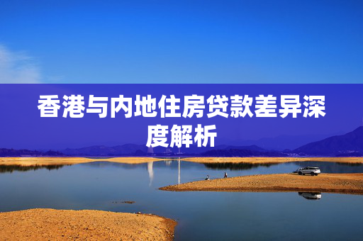 香港与内地住房贷款差异深度解析