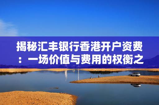 揭秘汇丰银行香港开户资费：一场价值与费用的权衡之旅