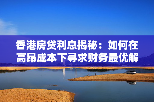 香港房贷利息揭秘：如何在高昂成本下寻求财务最优解