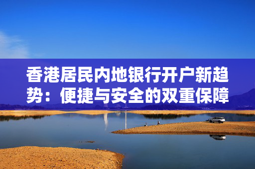 香港居民内地银行开户新趋势：便捷与安全的双重保障