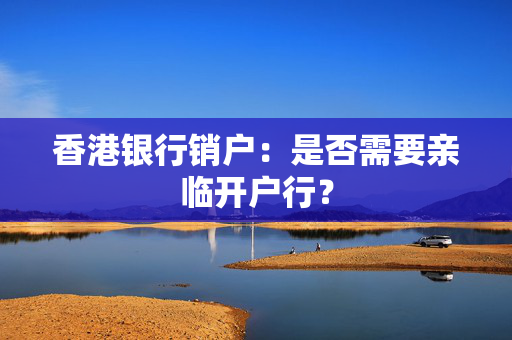 香港银行销户：是否需要亲临开户行？