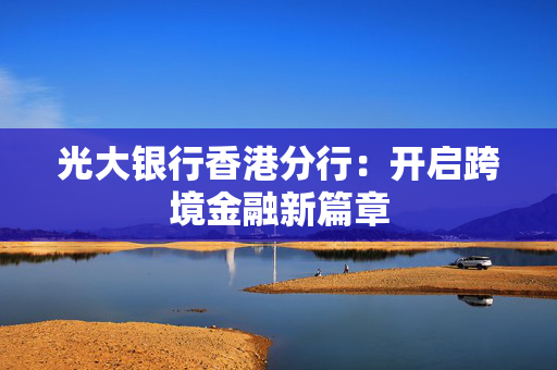 光大银行香港分行：开启跨境金融新篇章
