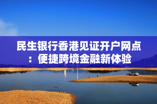 民生银行香港见证开户网点：便捷跨境金融新体验