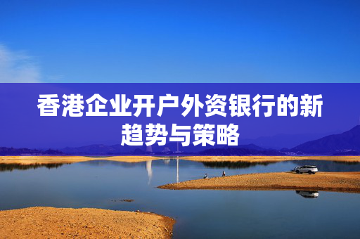 香港企业开户外资银行的新趋势与策略