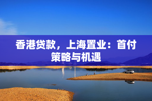 香港贷款，上海置业：首付策略与机遇