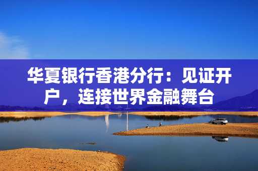 华夏银行香港分行：见证开户，连接世界金融舞台