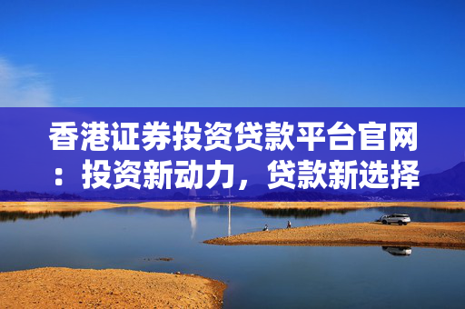 香港证券投资贷款平台官网：投资新动力，贷款新选择
