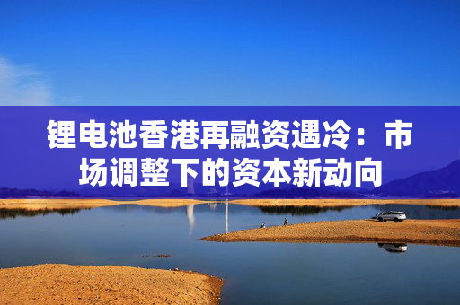 锂电池香港再融资遇冷：市场调整下的资本新动向