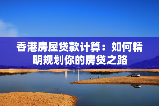 香港房屋贷款计算：如何精明规划你的房贷之路