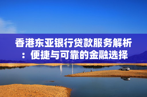 香港东亚银行贷款服务解析：便捷与可靠的金融选择