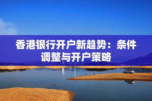香港银行开户新趋势：条件调整与开户策略