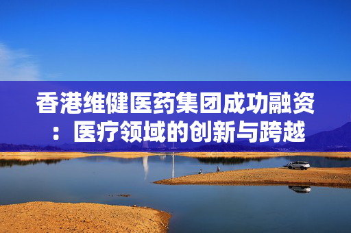 香港维健医药集团成功融资：医疗领域的创新与跨越