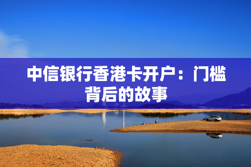中信银行香港卡开户：门槛背后的故事