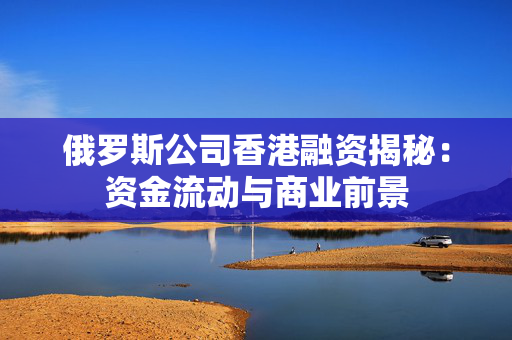 俄罗斯公司香港融资揭秘：资金流动与商业前景