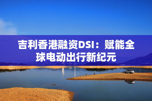 吉利香港融资DSI：赋能全球电动出行新纪元
