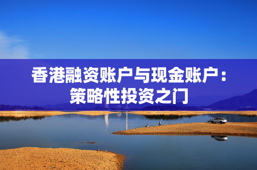 香港融资账户与现金账户：策略性投资之门