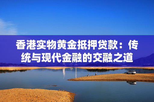 香港实物黄金抵押贷款：传统与现代金融的交融之道 中港融资