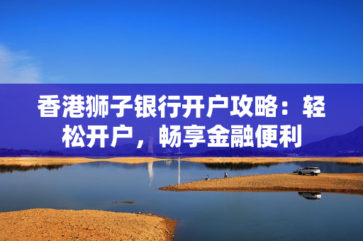 香港狮子银行开户攻略：轻松开户，畅享金融便利