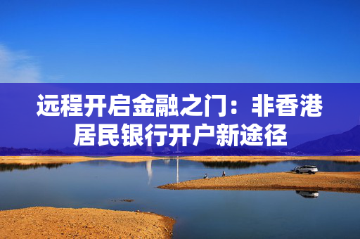 远程开启金融之门：非香港居民银行开户新途径