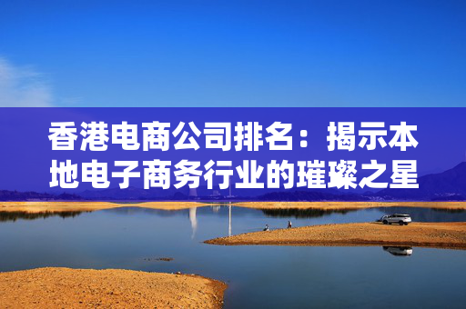 香港电商公司排名：揭示本地电子商务行业的璀璨之星
