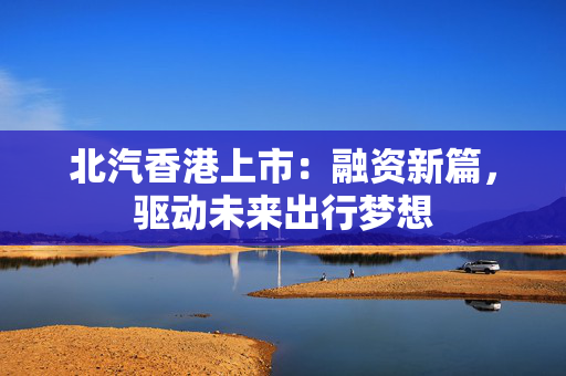 北汽香港上市：融资新篇，驱动未来出行梦想