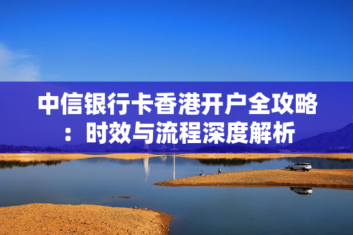 中信银行卡香港开户全攻略：时效与流程深度解析