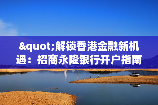 "解锁香港金融新机遇：招商永隆银行开户指南" 香港银行开户