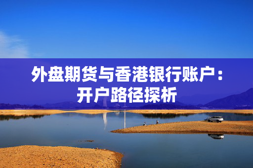 外盘期货与香港银行账户：开户路径探析