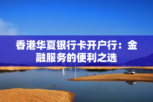香港华夏银行卡开户行：金融服务的便利之选
