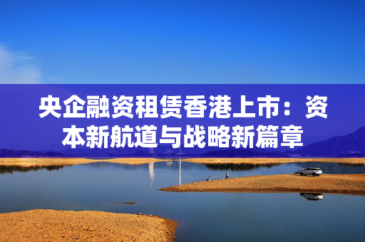 央企融资租赁香港上市：资本新航道与战略新篇章