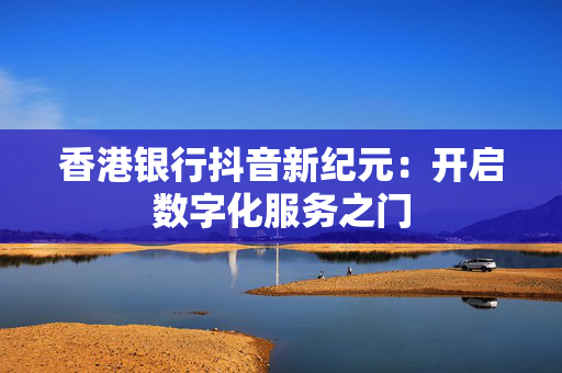 香港银行抖音新纪元：开启数字化服务之门