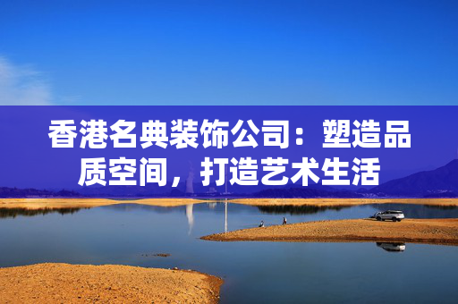 香港名典装饰公司：塑造品质空间，打造艺术生活
