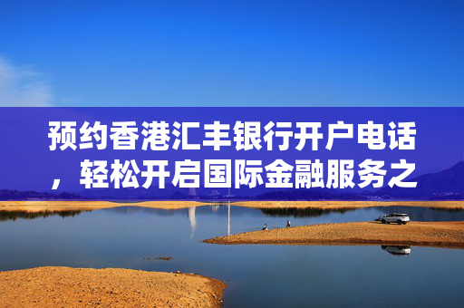 预约香港汇丰银行开户电话，轻松开启国际金融服务之旅