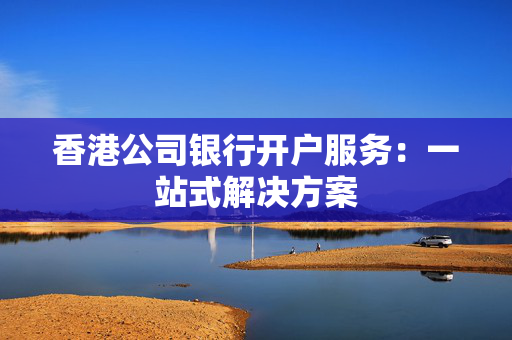 香港公司银行开户服务：一站式解决方案
